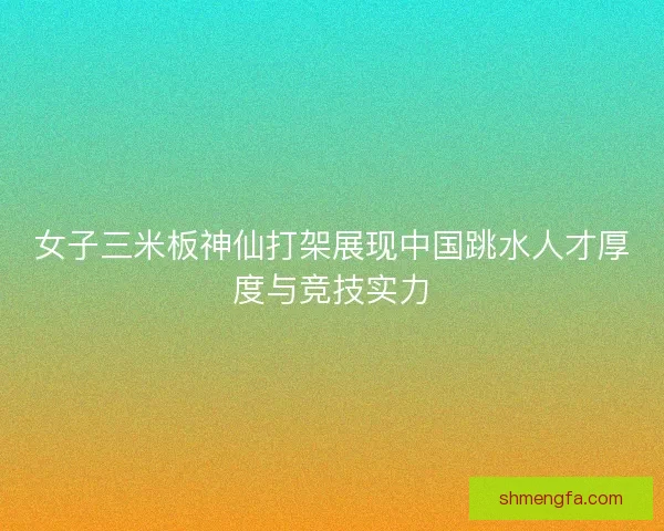 女子三米板神仙打架展现中国跳水人才厚度与竞技实力