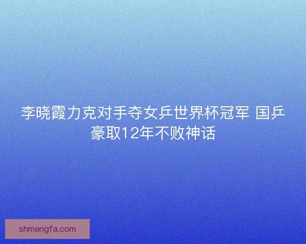 李晓霞力克对手夺女乒世界杯冠军 国乒豪取12年不败神话